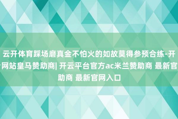 云开体育踩场磨真金不怕火的如故莫得参预合练-开云平台网站皇马赞助商| 开云平台官方ac米兰赞助商 最新官网入口