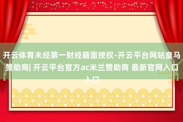 开云体育未经第一财经籍面授权-开云平台网站皇马赞助商| 开云平台官方ac米兰赞助商 最新官网入口