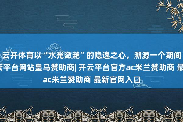 云开体育以“水光潋滟”的隐逸之心，溯源一个期间的经典-开云平台网站皇马赞助商| 开云平台官方ac米兰赞助商 最新官网入口